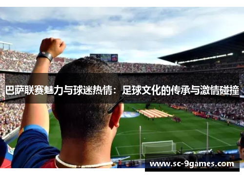 巴萨联赛魅力与球迷热情:足球文化的传承与激情碰撞 巴萨联赛魅力与球迷热情:足球文化的传承与激情碰撞