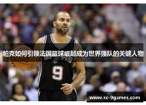 帕克如何引领法国篮球崛起成为世界强队的关键人物 帕克如何引领法国篮球崛起成为世界强队的关键人物