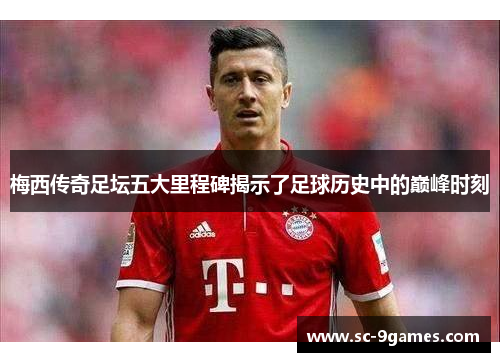 梅西传奇足坛五大里程碑揭示了足球历史中的巅峰时刻