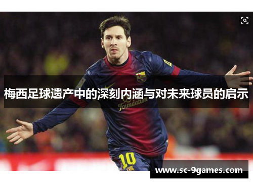 梅西足球遗产中的深刻内涵与对未来球员的启示