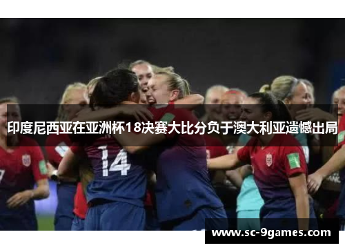印度尼西亚在亚洲杯18决赛大比分负于澳大利亚遗憾出局 印度尼西亚在亚洲杯18决赛大比分负于澳大利亚遗憾出局