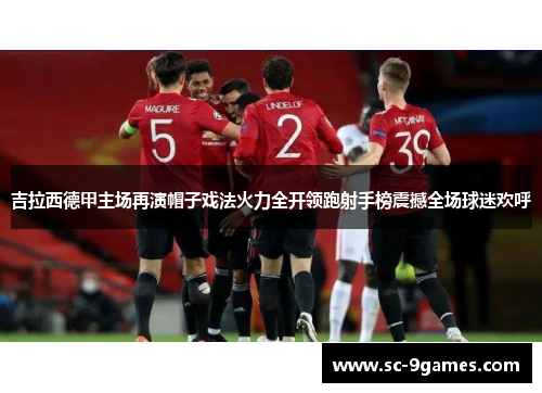 吉拉西德甲主场再演帽子戏法火力全开领跑射手榜震撼全场球迷欢呼 吉拉西德甲主场再演帽子戏法火力全开领跑射手榜震撼全场球迷欢呼