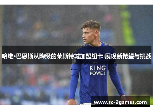 哈维·巴恩斯从降级的莱斯特城加盟纽卡 展现新希望与挑战 哈维·巴恩斯从降级的莱斯特城加盟纽卡 展现新希望与挑战