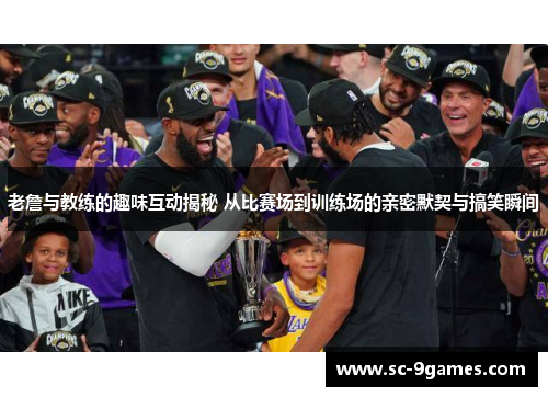 老詹与教练的趣味互动揭秘 从比赛场到训练场的亲密默契与搞笑瞬间
