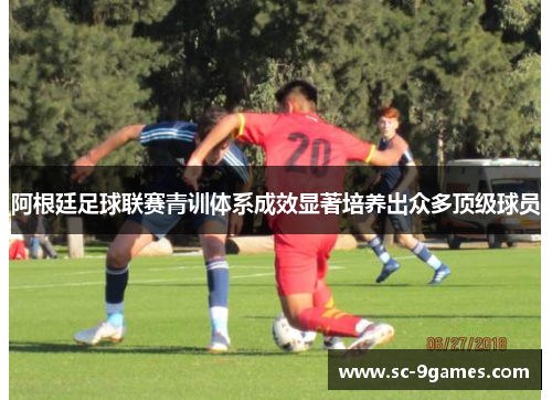 阿根廷足球联赛青训体系成效显著培养出众多顶级球员 阿根廷足球联赛青训体系成效显著培养出众多顶级球员