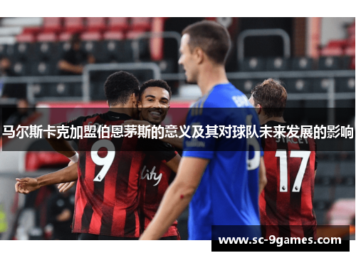马尔斯卡克加盟伯恩茅斯的意义及其对球队未来发展的影响 马尔斯卡克加盟伯恩茅斯的意义及其对球队未来发展的影响