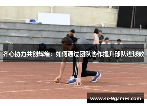 齐心协力共创辉煌:如何通过团队协作提升球队进球数 齐心协力共创辉煌:如何通过团队协作提升球队进球数